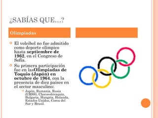 ¿SABÍAS QUE…?
Olimpiadas

   El voleibol no fue admitido
    como deporte olímpico
    hasta septiembre de
    1962, en el Congreso de
    Sofía.
   Su primera participación
    fue en lasOlimpiadas de
    Toquio (Japón) en
    octubre de 1964, con la
    presencia de diez países en
    el sector masculino:
          Japón, Rumanía, Rusia
           (URSS), Checoeslovaquia,
           Bulgaria, Hungría, Holanda,
           Estados Unidos, Corea del
           Sur y Brasil.
 