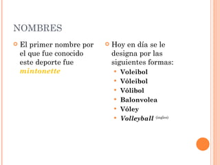 NOMBRES
   El primer nombre por      Hoy en día se le
    el que fue conocido        designa por las
    este deporte fue           siguientes formas:
    mintonette                    Voleibol
                                  Vóleibol
                                  Vólibol
                                  Balonvolea 
                                  Vóley 
                                  Volleyball (ingles)
 
