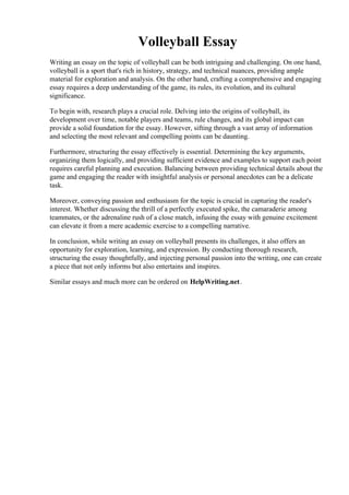 Volleyball Essay
Writing an essay on the topic of volleyball can be both intriguing and challenging. On one hand,
volleyball is a sport that's rich in history, strategy, and technical nuances, providing ample
material for exploration and analysis. On the other hand, crafting a comprehensive and engaging
essay requires a deep understanding of the game, its rules, its evolution, and its cultural
significance.
To begin with, research plays a crucial role. Delving into the origins of volleyball, its
development over time, notable players and teams, rule changes, and its global impact can
provide a solid foundation for the essay. However, sifting through a vast array of information
and selecting the most relevant and compelling points can be daunting.
Furthermore, structuring the essay effectively is essential. Determining the key arguments,
organizing them logically, and providing sufficient evidence and examples to support each point
requires careful planning and execution. Balancing between providing technical details about the
game and engaging the reader with insightful analysis or personal anecdotes can be a delicate
task.
Moreover, conveying passion and enthusiasm for the topic is crucial in capturing the reader's
interest. Whether discussing the thrill of a perfectly executed spike, the camaraderie among
teammates, or the adrenaline rush of a close match, infusing the essay with genuine excitement
can elevate it from a mere academic exercise to a compelling narrative.
In conclusion, while writing an essay on volleyball presents its challenges, it also offers an
opportunity for exploration, learning, and expression. By conducting thorough research,
structuring the essay thoughtfully, and injecting personal passion into the writing, one can create
a piece that not only informs but also entertains and inspires.
Similar essays and much more can be ordered on HelpWriting.net.
Volleyball EssayVolleyball Essay
 