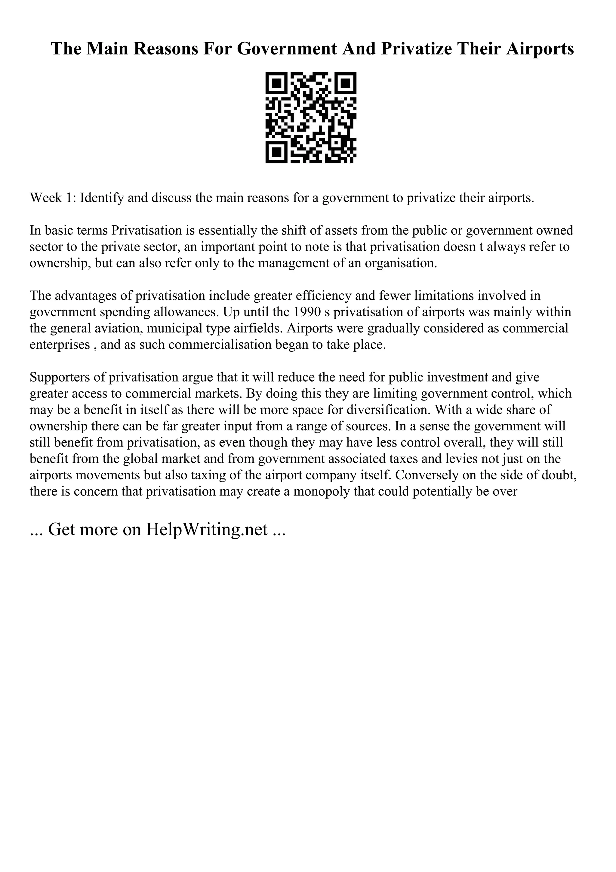 The Main Reasons For Government And Privatize Their Airports
Week 1: Identify and discuss the main reasons for a government to privatize their airports.
In basic terms Privatisation is essentially the shift of assets from the public or government owned
sector to the private sector, an important point to note is that privatisation doesn t always refer to
ownership, but can also refer only to the management of an organisation.
The advantages of privatisation include greater efficiency and fewer limitations involved in
government spending allowances. Up until the 1990 s privatisation of airports was mainly within
the general aviation, municipal type airfields. Airports were gradually considered as commercial
enterprises , and as such commercialisation began to take place.
Supporters of privatisation argue that it will reduce the need for public investment and give
greater access to commercial markets. By doing this they are limiting government control, which
may be a benefit in itself as there will be more space for diversification. With a wide share of
ownership there can be far greater input from a range of sources. In a sense the government will
still benefit from privatisation, as even though they may have less control overall, they will still
benefit from the global market and from government associated taxes and levies not just on the
airports movements but also taxing of the airport company itself. Conversely on the side of doubt,
there is concern that privatisation may create a monopoly that could potentially be over
... Get more on HelpWriting.net ...
 