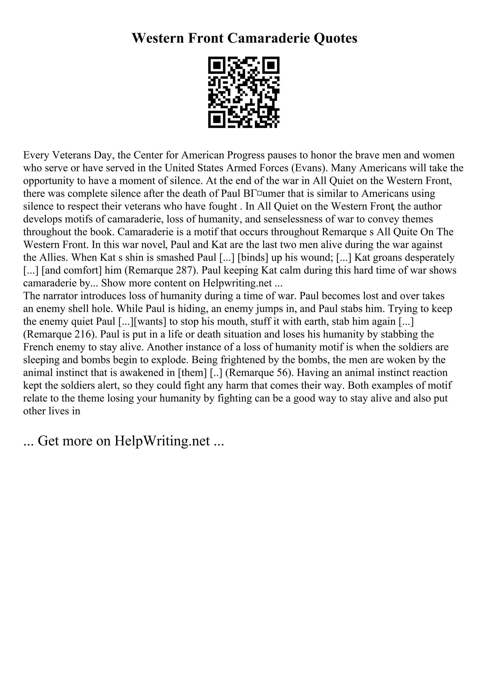 Western Front Camaraderie Quotes
Every Veterans Day, the Center for American Progress pauses to honor the brave men and women
who serve or have served in the United States Armed Forces (Evans). Many Americans will take the
opportunity to have a moment of silence. At the end of the war in All Quiet on the Western Front,
there was complete silence after the death of Paul BГ¤umer that is similar to Americans using
silence to respect their veterans who have fought . In All Quiet on the Western Front, the author
develops motifs of camaraderie, loss of humanity, and senselessness of war to convey themes
throughout the book. Camaraderie is a motif that occurs throughout Remarque s All Quite On The
Western Front. In this war novel, Paul and Kat are the last two men alive during the war against
the Allies. When Kat s shin is smashed Paul [...] [binds] up his wound; [...] Kat groans desperately
[...] [and comfort] him (Remarque 287). Paul keeping Kat calm during this hard time of war shows
camaraderie by... Show more content on Helpwriting.net ...
The narrator introduces loss of humanity during a time of war. Paul becomes lost and over takes
an enemy shell hole. While Paul is hiding, an enemy jumps in, and Paul stabs him. Trying to keep
the enemy quiet Paul [...][wants] to stop his mouth, stuff it with earth, stab him again [...]
(Remarque 216). Paul is put in a life or death situation and loses his humanity by stabbing the
French enemy to stay alive. Another instance of a loss of humanity motif is when the soldiers are
sleeping and bombs begin to explode. Being frightened by the bombs, the men are woken by the
animal instinct that is awakened in [them] [..] (Remarque 56). Having an animal instinct reaction
kept the soldiers alert, so they could fight any harm that comes their way. Both examples of motif
relate to the theme losing your humanity by fighting can be a good way to stay alive and also put
other lives in
... Get more on HelpWriting.net ...
 