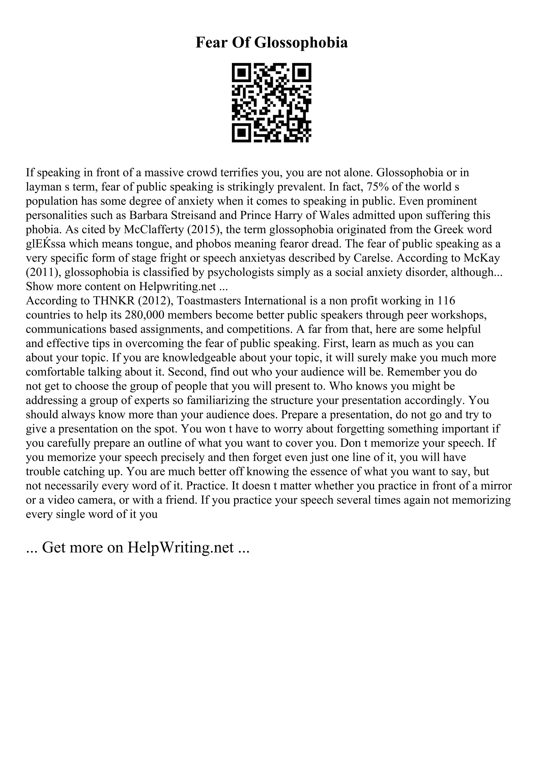 Fear Of Glossophobia
If speaking in front of a massive crowd terrifies you, you are not alone. Glossophobia or in
layman s term, fear of public speaking is strikingly prevalent. In fact, 75% of the world s
population has some degree of anxiety when it comes to speaking in public. Even prominent
personalities such as Barbara Streisand and Prince Harry of Wales admitted upon suffering this
phobia. As cited by McClafferty (2015), the term glossophobia originated from the Greek word
glЕЌssa which means tongue, and phobos meaning fearor dread. The fear of public speaking as a
very specific form of stage fright or speech anxietyas described by Carelse. According to McKay
(2011), glossophobia is classified by psychologists simply as a social anxiety disorder, although...
Show more content on Helpwriting.net ...
According to THNKR (2012), Toastmasters International is a non profit working in 116
countries to help its 280,000 members become better public speakers through peer workshops,
communications based assignments, and competitions. A far from that, here are some helpful
and effective tips in overcoming the fear of public speaking. First, learn as much as you can
about your topic. If you are knowledgeable about your topic, it will surely make you much more
comfortable talking about it. Second, find out who your audience will be. Remember you do
not get to choose the group of people that you will present to. Who knows you might be
addressing a group of experts so familiarizing the structure your presentation accordingly. You
should always know more than your audience does. Prepare a presentation, do not go and try to
give a presentation on the spot. You won t have to worry about forgetting something important if
you carefully prepare an outline of what you want to cover you. Don t memorize your speech. If
you memorize your speech precisely and then forget even just one line of it, you will have
trouble catching up. You are much better off knowing the essence of what you want to say, but
not necessarily every word of it. Practice. It doesn t matter whether you practice in front of a mirror
or a video camera, or with a friend. If you practice your speech several times again not memorizing
every single word of it you
... Get more on HelpWriting.net ...
 