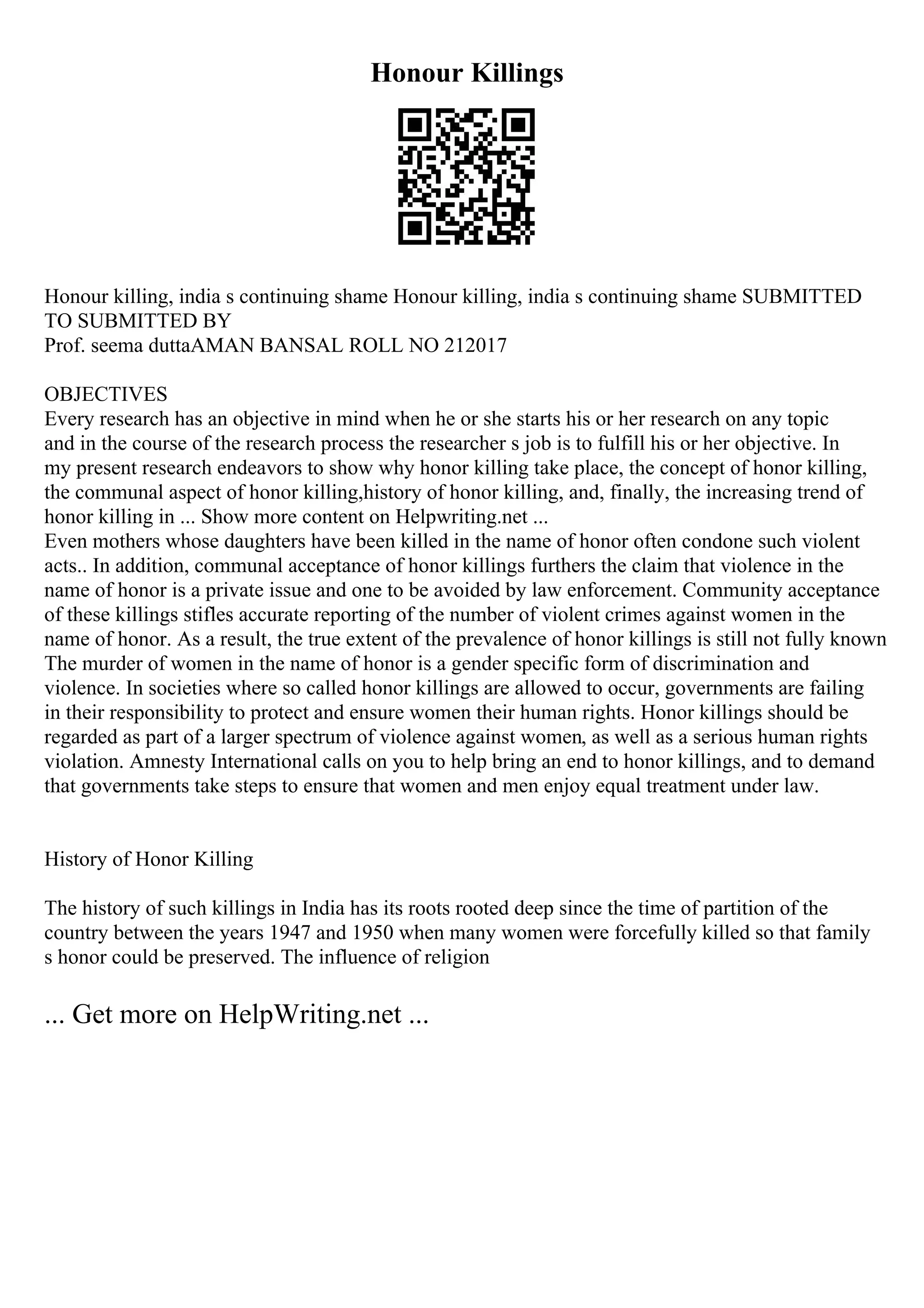 Honour Killings
Honour killing, india s continuing shame Honour killing, india s continuing shame SUBMITTED
TO SUBMITTED BY
Prof. seema duttaAMAN BANSAL ROLL NO 212017
OBJECTIVES
Every research has an objective in mind when he or she starts his or her research on any topic
and in the course of the research process the researcher s job is to fulfill his or her objective. In
my present research endeavors to show why honor killing take place, the concept of honor killing,
the communal aspect of honor killing,history of honor killing, and, finally, the increasing trend of
honor killing in ... Show more content on Helpwriting.net ...
Even mothers whose daughters have been killed in the name of honor often condone such violent
acts.. In addition, communal acceptance of honor killings furthers the claim that violence in the
name of honor is a private issue and one to be avoided by law enforcement. Community acceptance
of these killings stifles accurate reporting of the number of violent crimes against women in the
name of honor. As a result, the true extent of the prevalence of honor killings is still not fully known
The murder of women in the name of honor is a gender specific form of discrimination and
violence. In societies where so called honor killings are allowed to occur, governments are failing
in their responsibility to protect and ensure women their human rights. Honor killings should be
regarded as part of a larger spectrum of violence against women, as well as a serious human rights
violation. Amnesty International calls on you to help bring an end to honor killings, and to demand
that governments take steps to ensure that women and men enjoy equal treatment under law.
History of Honor Killing
The history of such killings in India has its roots rooted deep since the time of partition of the
country between the years 1947 and 1950 when many women were forcefully killed so that family
s honor could be preserved. The influence of religion
... Get more on HelpWriting.net ...
 