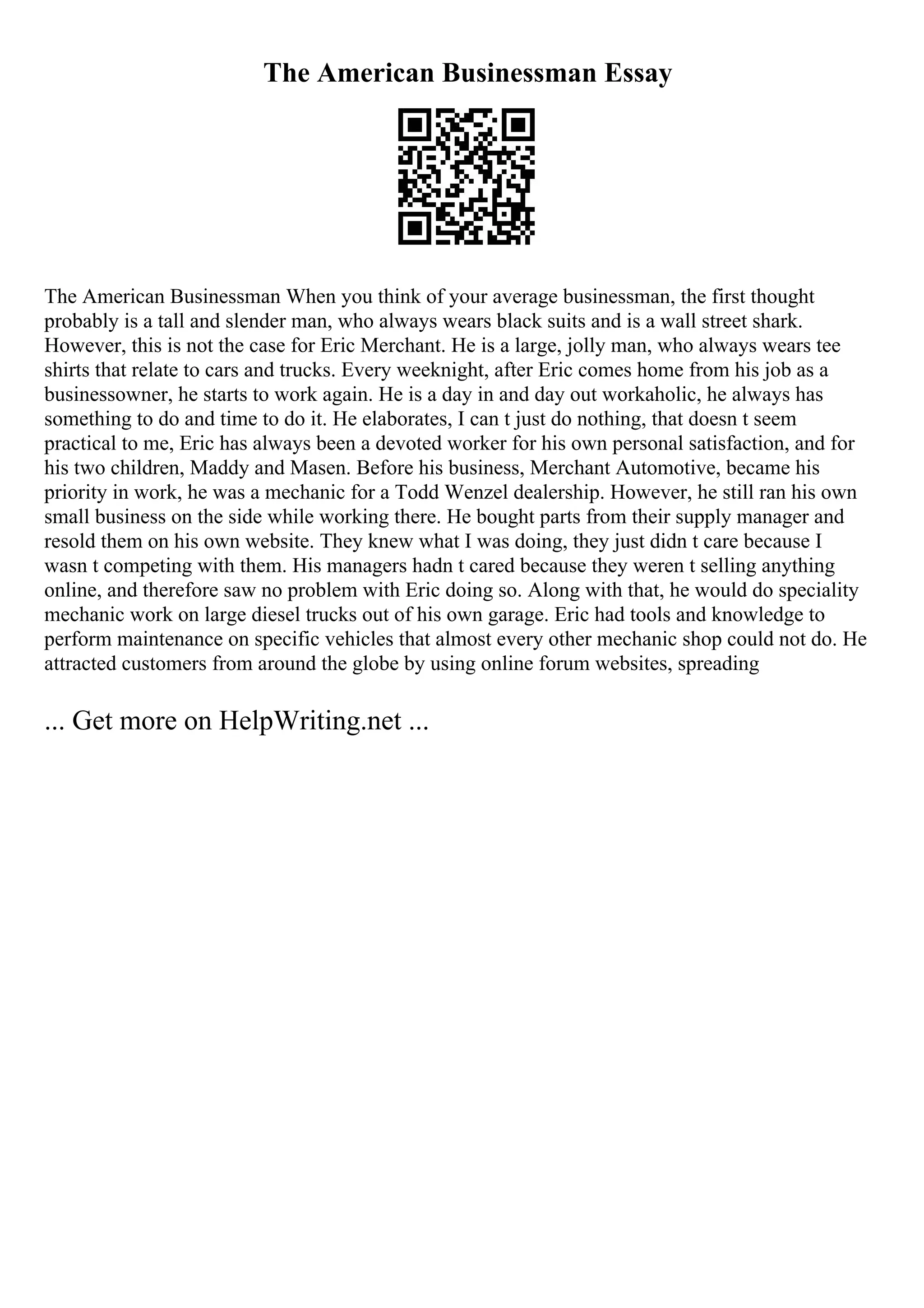 The American Businessman Essay
The American Businessman When you think of your average businessman, the first thought
probably is a tall and slender man, who always wears black suits and is a wall street shark.
However, this is not the case for Eric Merchant. He is a large, jolly man, who always wears tee
shirts that relate to cars and trucks. Every weeknight, after Eric comes home from his job as a
businessowner, he starts to work again. He is a day in and day out workaholic, he always has
something to do and time to do it. He elaborates, I can t just do nothing, that doesn t seem
practical to me, Eric has always been a devoted worker for his own personal satisfaction, and for
his two children, Maddy and Masen. Before his business, Merchant Automotive, became his
priority in work, he was a mechanic for a Todd Wenzel dealership. However, he still ran his own
small business on the side while working there. He bought parts from their supply manager and
resold them on his own website. They knew what I was doing, they just didn t care because I
wasn t competing with them. His managers hadn t cared because they weren t selling anything
online, and therefore saw no problem with Eric doing so. Along with that, he would do speciality
mechanic work on large diesel trucks out of his own garage. Eric had tools and knowledge to
perform maintenance on specific vehicles that almost every other mechanic shop could not do. He
attracted customers from around the globe by using online forum websites, spreading
... Get more on HelpWriting.net ...
 