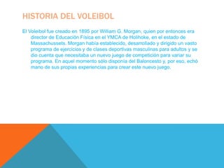 HISTORIA DEL VOLEIBOL
El Voleibol fue creado en 1895 por William G. Morgan, quien por entonces era
    director de Educación Física en el YMCA de Holihoke, en el estado de
    Massachussets. Morgan había establecido, desarrollado y dirigido un vasto
    programa de ejercicios y de clases deportivas masculinas para adultos y se
    dio cuenta que necesitaba un nuevo juego de competición para variar su
    programa. En aquel momento sólo disponía del Baloncesto y, por eso, echó
    mano de sus propias experiencias para crear este nuevo juego.
 