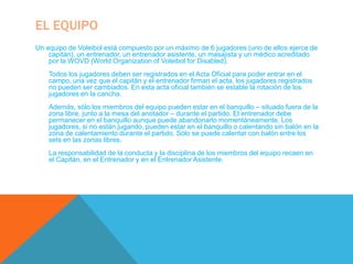 EL EQUIPO
Un equipo de Voleibol está compuesto por un máximo de 6 jugadores (uno de ellos ejerce de
    capitán), un entrenador, un entrenador asistente, un masajista y un médico acreditado
    por la WOVD (World Organization of Voleibol for Disabled).
    Todos los jugadores deben ser registrados en el Acta Oficial para poder entrar en el
    campo, una vez que el capitán y el entrenador firman el acta, los jugadores registrados
    no pueden ser cambiados. En esta acta oficial también se estable la rotación de los
    jugadores en la cancha.
    Además, sólo los miembros del equipo pueden estar en el banquillo – situado fuera de la
    zona libre, junto a la mesa del anotador – durante el partido. El entrenador debe
    permanecer en el banquillo aunque puede abandonarlo momentáneamente. Los
    jugadores, si no están jugando, pueden estar en el banquillo o calentando sin balón en la
    zona de calentamiento durante el partido. Sólo se puede calentar con balón entre los
    sets en las zonas libres.
    La responsabilidad de la conducta y la disciplina de los miembros del equipo recaen en
    el Capitán, en el Entrenador y en el Entrenador Asistente.
 
