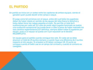 EL PARTIDO
Un partido se inicia con un sorteo entre los capitanes de ambos equipos, siendo el
   ganador quien puede decidir entre campo o saque.

    El juego como tal comienza con el saque, antes del cual todos los jugadores
    deben de haber rotado en sentido de las agujas del reloj (hacia la derecha) y
    todos deben tener las nalgas pegadas al suelo. Se permite un total de 6
    sustituciones por cada set. En caso de existir algún jugador lesionado se realiza
    una sustitución excepcional (se puede llevar a cabo a pesar de haber realizado los
    seis cambios reglamentarios).En definitiva, siempre deben haber 6 jugadores por
    equipo, pues si un equipo se queda con 5 por expulsión se le declara
    INCOMPLETO.

    Un equipo gana el partido cuando consigue tres sets. En cada set se debe
    alcanzar un total de 25 puntos siempre y cuando haya una diferencia de 2 puntos
    respecto al otro equipo. Si empatan a 24 deben conseguir 26. El punto se
    consigue cuando el balón cae en el campo del contrario y cuando el contrario es
    castigado.
 