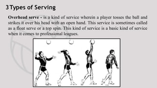 3Types of Serving
Jump serve — is an overhand
serve where the ball is first
tossed high in the air, then the
player makes ...