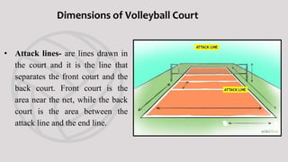 • Service area- is the area beyond
the end line where in players
serves the ball.
Dimensions of Volleyball Court
 