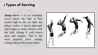 3 Types of Serving
Jump serve — is an overhand
serve where the ball is first
tossed high in the air, then the
player makes a timed approach
and jumps to make contact with
the ball, hitting it with much
pace and topspin. This is the
most popular serve among
college and professional teams.
 
