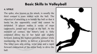 Basic Skills In Volleyball
4. SPIKE
The spike, also known as the attack, is usually the
third contact a team makes with the ball. The
objective of attacking is to handle the ball so that it
lands on the opponent's court and cannot be
defended. A player makes a series of steps
(approach), jumps and swings at the ball. At the
moment of contact, the hitter's arm is fully
extended above his or her head and slightly
forward, making the highest possible contact while
maintaining the ability to deliver a powerful hit.
The hitter uses arm swing, wrist snap and a rapid
forward contraction of the entire body to drive the
ball.
 