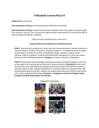 Volleyball: Lesson Plan #1<br />Subject Area: Team Sports<br />Time allotted for the lesson: 2 five day weeks of 45 Minute Class Periods<br /> <br />Short description of lesson: Students will be shown volleyball videos and images to attempt to gain their interest in the unit. Then, they will be taught and given supervised time to practice the skills of passing, setting and spiking a volleyball. <br />State Curriculum Standards met in this lesson:<br />Georgia Performance Standards for Physical Education<br />PEHS.1: Demonstrates competency in motor skills and movement patterns needed to perform a variety of physical activities. Description: Students in grades 9 – 12 will demonstrate the ability to participate in a variety of invasion, net/wall, field, target, individual, outdoor, fitness activities, rhythms, and dance. Students will demonstrate competence in at least one activity from two of three following categories: Category 1: invasion, net/wall, or field games;<br />PEHS.2: Demonstrates understanding of movement concepts, principles, strategies, and tactics as they apply to the learning and performance of physical activities. Description: Students will increase their motor skill level by utilizing principles and concepts connected with movement and examination of skills. Students will perform in movement patterns and psychomotor skills associated with physical activities. Students will explain tactical decisions and their appropriate use in various sports/activity settings. Elements: a. Integrates a variety of strategies, tactics, concepts, and skills during sports and activities.<br />Instructional Objectives:<br /> <br />By the end of the lesson, students will demonstrate the ability to follow the rules and use fundamental skills.<br />Instructional Procedures<br />Wk 1 Day 1: Bring students to the classroom, and arrange laptop cart to be available. Watch YouTube Video on home page. Have the students search for additional related videos. Group students in appropriate groups (2-6 depending on drills).<br /> <br />D2: Show students the volleyball fundamentals image. Introduce and practice the forearm pass. <br />D3: Introduce and practice the set. <br />D4: Introduce and practice the spike. <br />D5, Introduce one practice drill for each of the three skills learned. <br />Week 2 Day 1: Introduce the 6 player alignment, and rotation graphic to students. Practice the skill drills from Wk1D5 and rotation. <br />D2-5: Use to review, practice. <br />Lesson Set<br />Lesson Closure: <br />This lesson will close with a review each skill and its importance. <br />Adaptations for special learners: <br />Physical adaptations can be made so that almost any child can gain a meaningful experience with volleyball. <br />Supplemental Activities: <br />Students should learn to play 2 on 2 sand court if available outside of school. <br />Assessment/Evaluation: <br />See Volleyball Unit Plan<br />Learner Products <br />Student have emergent passing, setting and spiking ability. <br />,[object Object]