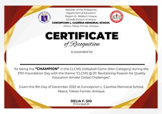 __________________
CERTIFICATE
of Recognition
is awarded to:
for being the “CHAMPION” in the CLCMS Volleyball Game (Men Category) during the
37th Foundation Day with the theme “CLCMS @ 37: Revitalizing Passion for Quality
Education Amidst Global Challenges”.
Given this 9th Day of December 2022 at Concepcion L. Cazeñas Memorial School,
Abaca, Tobias Fornier, Antique.
DELIA F. SIO
Principal III
Republic of the Philippines
Department of Education
Region VI- Western Visayas
Schools Division of Atique
CONCEPCION L. CAZEÑAS MEMORIAL SCHOOL
Abaca, Tobias Fornier, Antique
 