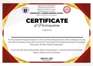 __________________
CERTIFICATE
of Participation
is given to:
for the outstanding participation in the CLCMS Volleyball Game (Men Category) during
the 37th Foundation Day with the theme “CLCMS @ 37: Revitalizing Passion for Quality
Education Amidst Global Challenges”.
Given this 9th Day of December 2022 at Concepcion L. Cazeñas Memorial School,
Abaca, Tobias Fornier, Antique.
DELIA F. SIO
Principal III
Republic of the Philippines
Department of Education
Region VI- Western Visayas
Schools Division of Atique
CONCEPCION L. CAZEÑAS MEMORIAL SCHOOL
Abaca, Tobias Fornier, Antique
 