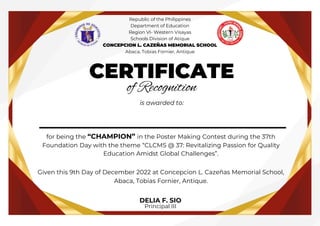 __________________
CERTIFICATE
of Recognition
is awarded to:
for being the “CHAMPION” in the Poster Making Contest during the 37th
Foundation Day with the theme “CLCMS @ 37: Revitalizing Passion for Quality
Education Amidst Global Challenges”.
Given this 9th Day of December 2022 at Concepcion L. Cazeñas Memorial School,
Abaca, Tobias Fornier, Antique.
DELIA F. SIO
Principal III
Republic of the Philippines
Department of Education
Region VI- Western Visayas
Schools Division of Atique
CONCEPCION L. CAZEÑAS MEMORIAL SCHOOL
Abaca, Tobias Fornier, Antique
 