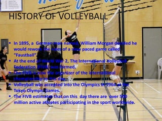 HISTORY OF VOLLEYBALL

 In 1895, a German man named, William Morgan decided he
  would rework the rules of a slow paced game called
  “Faustball”.
 At the end of World War 2, The International Volleyball
  Federation (FIVB) was formed.
 The FIVB is now the organizer of the international
  championship to this day.
 Volleyball was accepted into the Olympics in 1964 at the
  Tokyo Olympic Games.
 The FIVB estimates that on this day there are over 500
  million active athletes participating in the sport worldwide.
 