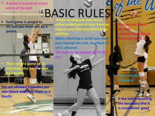  A point is scored on every
  score of the ball


 Each game is played to
                           BASIC RULES
                                 When serving you may serve
                                 either underhand or over hand as      You can not touch
  25, but you must win by 2
                                 long as your feet stay behind the      the ball
  points.
                                 end line.                              consecutively (Block
                                When returning a serve you must        does not count.)
                                 pass (bump) the ball, no attack or
                                 set is allowed.
                                The ball can be played off of the
                                 net
 Third set is a game to 15
  and must also be       won
  by 2 points.
                                                                       Team rotates
                                                                        clockwise
You are allowed 3 touches per
side (block does not count as a
touch)
                                                                       If the ball is touching
                                                                        the boundary line it
                                                                        is considered `good`.
 