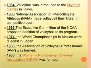  1964, Volleyball was introduced to the Olympic
Games in Tokyo.
 1968 National Association of Intercollegiate
Athletics (NAIA) made volleyball their fifteenth
competitive sport.
 1969 The Executive Committee of the NCAA
proposed addition of volleyball to its program.
 1974, the World Championships in Mexico were
telecast in Japan.
 1983, the Association of Volleyball Professionals
(AVP) was formed.
 1986, the Women's Professional Volleyball
Association (WPVA) was formed.
 