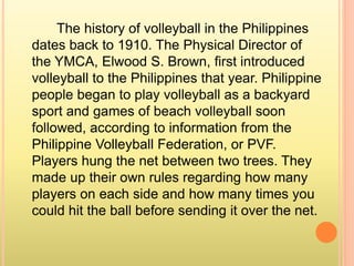 The history of volleyball in the Philippines
dates back to 1910. The Physical Director of
the YMCA, Elwood S. Brown, first introduced
volleyball to the Philippines that year. Philippine
people began to play volleyball as a backyard
sport and games of beach volleyball soon
followed, according to information from the
Philippine Volleyball Federation, or PVF.
Players hung the net between two trees. They
made up their own rules regarding how many
players on each side and how many times you
could hit the ball before sending it over the net.
 