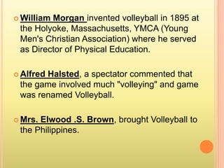  William Morgan invented volleyball in 1895 at
the Holyoke, Massachusetts, YMCA (Young
Men's Christian Association) where he served
as Director of Physical Education.
 Alfred Halsted, a spectator commented that
the game involved much "volleying" and game
was renamed Volleyball.
 Mrs. Elwood .S. Brown, brought Volleyball to
the Philippines.
 