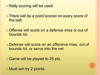  Rally scoring will be used.
 There will be a point scored on every score of
the ball.
 Offense will score on a defense miss or out of
bounds hit.
 Defense will score on an offensive miss, out of
bounds hit, or serve into the net.
 Game will be played to 25 pts.
 Must win by 2 points.
 