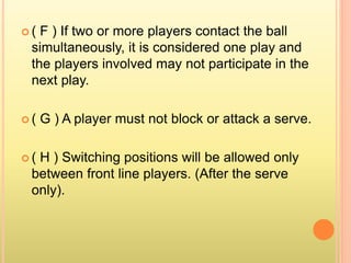  ( F ) If two or more players contact the ball
simultaneously, it is considered one play and
the players involved may not participate in the
next play.
 ( G ) A player must not block or attack a serve.
 ( H ) Switching positions will be allowed only
between front line players. (After the serve
only).
 