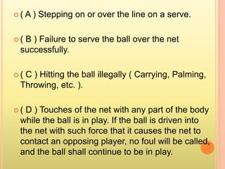  ( A ) Stepping on or over the line on a serve.
 ( B ) Failure to serve the ball over the net
successfully.
 ( C ) Hitting the ball illegally ( Carrying, Palming,
Throwing, etc. ).
 ( D ) Touches of the net with any part of the body
while the ball is in play. If the ball is driven into
the net with such force that it causes the net to
contact an opposing player, no foul will be called,
and the ball shall continue to be in play.
 