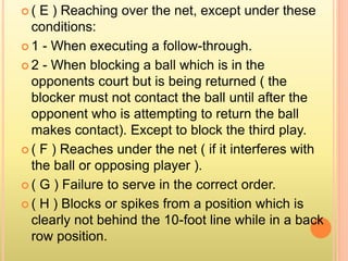  ( E ) Reaching over the net, except under these
conditions:
 1 - When executing a follow-through.
 2 - When blocking a ball which is in the
opponents court but is being returned ( the
blocker must not contact the ball until after the
opponent who is attempting to return the ball
makes contact). Except to block the third play.
 ( F ) Reaches under the net ( if it interferes with
the ball or opposing player ).
 ( G ) Failure to serve in the correct order.
 ( H ) Blocks or spikes from a position which is
clearly not behind the 10-foot line while in a back
row position.
 