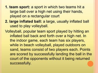1. team sport: a sport in which two teams hit a
large ball over a high net using their hands,
played on a rectangular court
2. large inflated ball: a large, usually inflated ball
used to play volleyball.
Volleyball, popular team sport played by hitting an
inflated ball back and forth over a high net. In
the indoor game, each team has six players,
while in beach volleyball, played outdoors on
sand, teams consist of two players each. Points
are scored by successfully landing the ball in the
court of the opponents without it being returned
successfully.
 