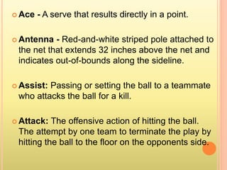  Ace - A serve that results directly in a point.
 Antenna - Red-and-white striped pole attached to
the net that extends 32 inches above the net and
indicates out-of-bounds along the sideline.
 Assist: Passing or setting the ball to a teammate
who attacks the ball for a kill.
 Attack: The offensive action of hitting the ball.
The attempt by one team to terminate the play by
hitting the ball to the floor on the opponents side.
 