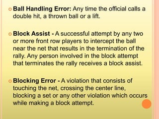  Ball Handling Error: Any time the official calls a
double hit, a thrown ball or a lift.
 Block Assist - A successful attempt by any two
or more front row players to intercept the ball
near the net that results in the termination of the
rally. Any person involved in the block attempt
that terminates the rally receives a block assist.
 Blocking Error - A violation that consists of
touching the net, crossing the center line,
blocking a set or any other violation which occurs
while making a block attempt.
 