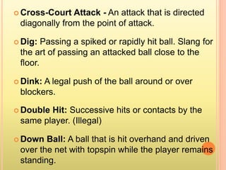  Cross-Court Attack - An attack that is directed
diagonally from the point of attack.
 Dig: Passing a spiked or rapidly hit ball. Slang for
the art of passing an attacked ball close to the
floor.
 Dink: A legal push of the ball around or over
blockers.
 Double Hit: Successive hits or contacts by the
same player. (Illegal)
 Down Ball: A ball that is hit overhand and driven
over the net with topspin while the player remains
standing.
 
