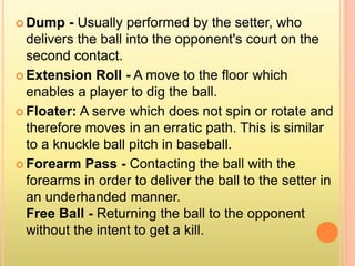  Dump - Usually performed by the setter, who
delivers the ball into the opponent's court on the
second contact.
 Extension Roll - A move to the floor which
enables a player to dig the ball.
 Floater: A serve which does not spin or rotate and
therefore moves in an erratic path. This is similar
to a knuckle ball pitch in baseball.
 Forearm Pass - Contacting the ball with the
forearms in order to deliver the ball to the setter in
an underhanded manner.
Free Ball - Returning the ball to the opponent
without the intent to get a kill.
 