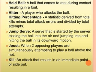  Held Ball: A ball that comes to rest during contact
resulting in a foul.
 Hitter - A player who attacks the ball.
Hitting Percentage - A statistic derived from total
kills minus total attack errors and divided by total
attempts.
 Jump Serve: A serve that is started by the server
tossing the ball into the air and jumping into and
hitting the ball in its downward motion.
 Joust: When 2 opposing players are
simultaneously attempting to play a ball above the
net.
 Kill: An attack that results in an immediate point
or side out.
 