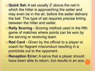  Quick Set: A set usually 2' above the net in
which the hitter is approaching the setter and
may even be in the air, before the setter delivers
the ball. This type of set requires precise timing
between the hitter and setter.
 Rally Scoring - Scoring method used in the fifth
game of matches where points can be won by
the serving or receiving team.
 Red Card - Given by the official to a player or
coach for flagrant misconduct resulting in a
point/side out to the opponent.
 Reception Error: A serve that a player should
have been able to return, but results in an ace.
 