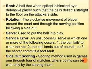  Roof: A ball that when spiked is blocked by a
defensive player such that the balls deflects straight
to the floor on the attackers side.
 Rotation: The clockwise movement of player
around the court and through the serving position
following a side out.
 Serve: Used to put the ball into play.
 Service Error: An unsuccessful serve in which one
or more of the following occurs: 1. the ball fails to
clear the net, 2. the ball lands out of bounds, or 3.
the server commits a foot fault.
 Side Out Scoring - Scoring method used in games
one through four of matches where points can be
won only by the serving team.
 