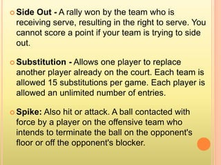  Side Out - A rally won by the team who is
receiving serve, resulting in the right to serve. You
cannot score a point if your team is trying to side
out.
 Substitution - Allows one player to replace
another player already on the court. Each team is
allowed 15 substitutions per game. Each player is
allowed an unlimited number of entries.
 Spike: Also hit or attack. A ball contacted with
force by a player on the offensive team who
intends to terminate the ball on the opponent's
floor or off the opponent's blocker.
 