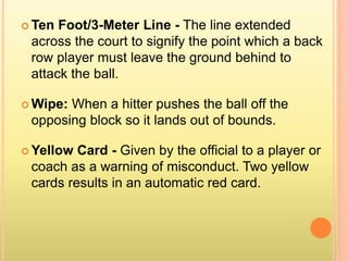  Ten Foot/3-Meter Line - The line extended
across the court to signify the point which a back
row player must leave the ground behind to
attack the ball.
 Wipe: When a hitter pushes the ball off the
opposing block so it lands out of bounds.
 Yellow Card - Given by the official to a player or
coach as a warning of misconduct. Two yellow
cards results in an automatic red card.
 