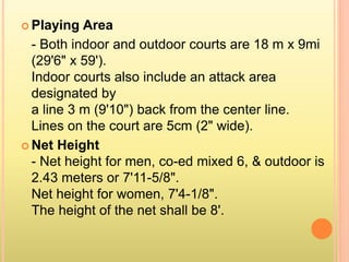  Playing Area
- Both indoor and outdoor courts are 18 m x 9mi
(29'6" x 59').
Indoor courts also include an attack area
designated by
a line 3 m (9'10") back from the center line.
Lines on the court are 5cm (2" wide).
 Net Height
- Net height for men, co-ed mixed 6, & outdoor is
2.43 meters or 7'11-5/8".
Net height for women, 7'4-1/8".
The height of the net shall be 8'.
 