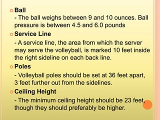  Ball
- The ball weighs between 9 and 10 ounces. Ball
pressure is between 4.5 and 6.0 pounds
 Service Line
- A service line, the area from which the server
may serve the volleyball, is marked 10 feet inside
the right sideline on each back line.
 Poles
- Volleyball poles should be set at 36 feet apart,
3 feet further out from the sidelines.
 Ceiling Height
- The minimum ceiling height should be 23 feet,
though they should preferably be higher.
 
