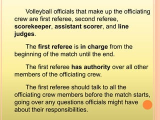 Volleyball officials that make up the officiating
crew are first referee, second referee,
scorekeeper, assistant scorer, and line
judges.
The first referee is in charge from the
beginning of the match until the end.
The first referee has authority over all other
members of the officiating crew.
The first referee should talk to all the
officiating crew members before the match starts,
going over any questions officials might have
about their responsibilities.
 