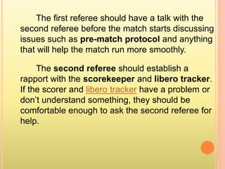 The first referee should have a talk with the
second referee before the match starts discussing
issues such as pre-match protocol and anything
that will help the match run more smoothly.
The second referee should establish a
rapport with the scorekeeper and libero tracker.
If the scorer and libero tracker have a problem or
don’t understand something, they should be
comfortable enough to ask the second referee for
help.
 