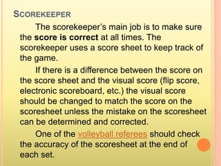 SCOREKEEPER
The scorekeeper’s main job is to make sure
the score is correct at all times. The
scorekeeper uses a score sheet to keep track of
the game.
If there is a difference between the score on
the score sheet and the visual score (flip score,
electronic scoreboard, etc.) the visual score
should be changed to match the score on the
scoresheet unless the mistake on the scoresheet
can be determined and corrected.
One of the volleyball referees should check
the accuracy of the scoresheet at the end of
each set.
 