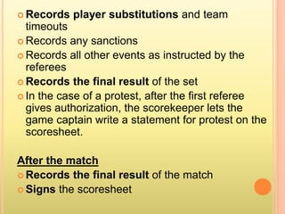  Records player substitutions and team
timeouts
 Records any sanctions
 Records all other events as instructed by the
referees
 Records the final result of the set
 In the case of a protest, after the first referee
gives authorization, the scorekeeper lets the
game captain write a statement for protest on the
scoresheet.
After the match
 Records the final result of the match
 Signs the scoresheet
 