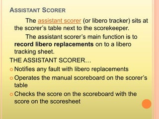 ASSISTANT SCORER
The assistant scorer (or libero tracker) sits at
the scorer’s table next to the scorekeeper.
The assistant scorer’s main function is to
record libero replacements on to a libero
tracking sheet.
THE ASSISTANT SCORER…
 Notifies any fault with libero replacements
 Operates the manual scoreboard on the scorer’s
table
 Checks the score on the scoreboard with the
score on the scoresheet
 
