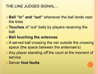 THE LINE JUDGES SIGNAL…
 Ball “in” and “out” whenever the ball lands near
the lines
 Touches of “out” balls by players receiving the
ball
 Ball touching the antennae
 A served ball crossing the net outside the crossing
space (the space between the antennae’s)
 Any player standing off the court at the moment of
service
 Server foot faults
 