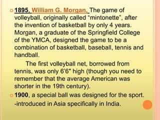  1895, William G. Morgan, The game of
volleyball, originally called “mintonette”, after
the invention of basketball by only 4 years.
Morgan, a graduate of the Springfield College
of the YMCA, designed the game to be a
combination of basketball, baseball, tennis and
handball.
The first volleyball net, borrowed from
tennis, was only 6’6″ high (though you need to
remember that the average American was
shorter in the 19th century).
 1900, a special ball was designed for the sport.
-introduced in Asia specifically in India.
 