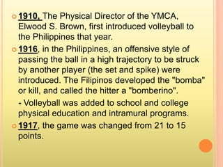  1910, The Physical Director of the YMCA,
Elwood S. Brown, first introduced volleyball to
the Philippines that year.
 1916, in the Philippines, an offensive style of
passing the ball in a high trajectory to be struck
by another player (the set and spike) were
introduced. The Filipinos developed the "bomba"
or kill, and called the hitter a "bomberino".
- Volleyball was added to school and college
physical education and intramural programs.
 1917, the game was changed from 21 to 15
points.
 