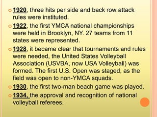  1920, three hits per side and back row attack
rules were instituted.
 1922, the first YMCA national championships
were held in Brooklyn, NY. 27 teams from 11
states were represented.
 1928, it became clear that tournaments and rules
were needed, the United States Volleyball
Association (USVBA, now USA Volleyball) was
formed. The first U.S. Open was staged, as the
field was open to non-YMCA squads.
 1930, the first two-man beach game was played.
 1934, the approval and recognition of national
volleyball referees.
 