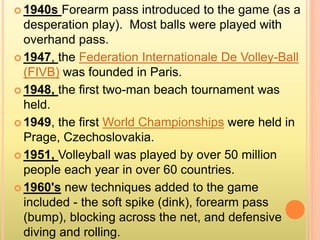  1940s Forearm pass introduced to the game (as a
desperation play). Most balls were played with
overhand pass.
 1947, the Federation Internationale De Volley-Ball
(FIVB) was founded in Paris.
 1948, the first two-man beach tournament was
held.
 1949, the first World Championships were held in
Prage, Czechoslovakia.
 1951, Volleyball was played by over 50 million
people each year in over 60 countries.
 1960's new techniques added to the game
included - the soft spike (dink), forearm pass
(bump), blocking across the net, and defensive
diving and rolling.
 